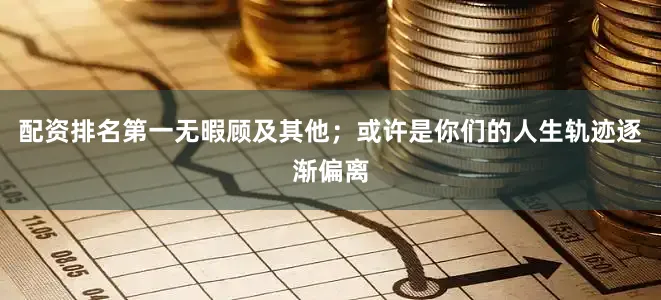 配资排名第一无暇顾及其他；或许是你们的人生轨迹逐渐偏离