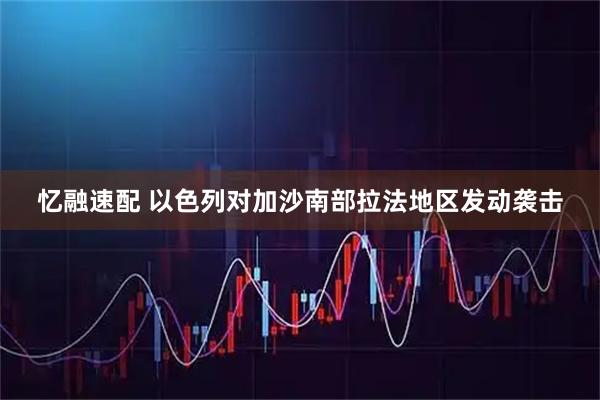 忆融速配 以色列对加沙南部拉法地区发动袭击