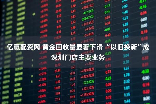 亿赢配资网 黄金回收量显著下滑 “以旧换新”成深圳门店主要业务
