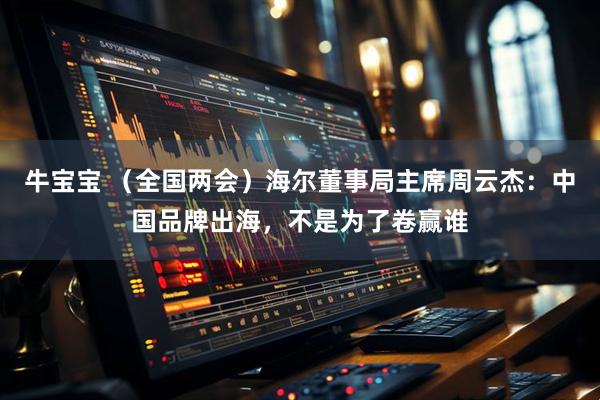 牛宝宝 （全国两会）海尔董事局主席周云杰：中国品牌出海，不是为了卷赢谁