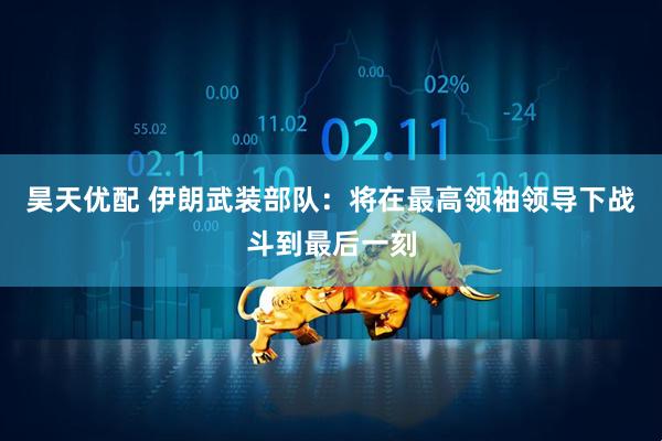 昊天优配 伊朗武装部队：将在最高领袖领导下战斗到最后一刻