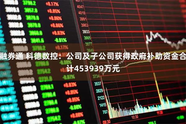 融券通 科德数控：公司及子公司获得政府补助资金合计453939万元