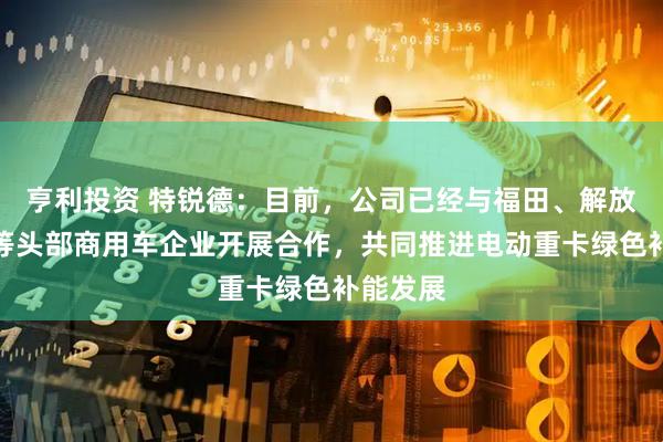 亨利投资 特锐德：目前，公司已经与福田、解放、陕汽等头部商用车企业开展合作，共同推进电动重卡绿色补能发展