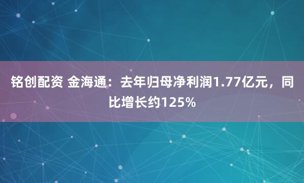 铭创配资 金海通：去年归母净利润1.77亿元，同比增长约125%