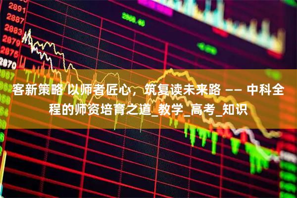 客新策略 以师者匠心,筑复读未来路 —— 中科全程的师资培育之道_教学_高考_知识