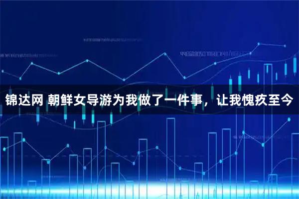 锦达网 朝鲜女导游为我做了一件事,让我愧疚至今