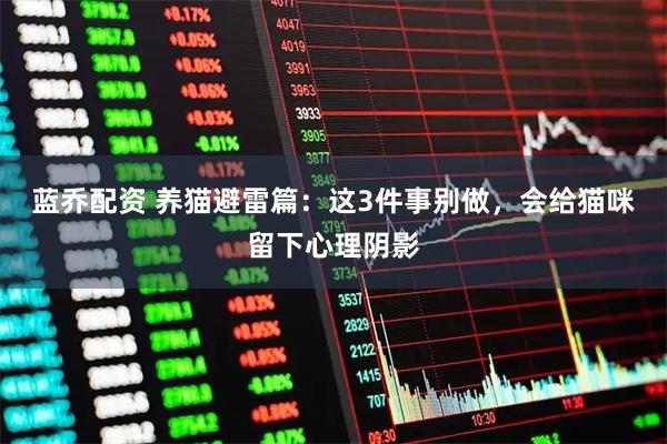 蓝乔配资 养猫避雷篇：这3件事别做，会给猫咪留下心理阴影