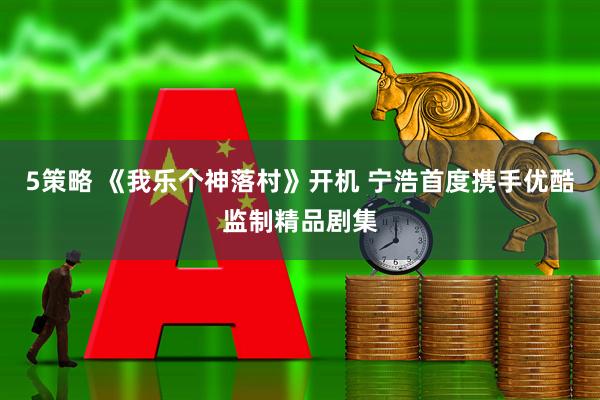 5策略 《我乐个神落村》开机 宁浩首度携手优酷监制精品剧集