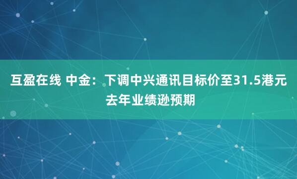 互盈在线 中金:下调中兴通讯目标价至31.5港元 去年业绩逊预期
