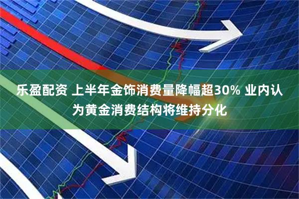 乐盈配资 上半年金饰消费量降幅超30% 业内认为黄金消费结构将维持分化