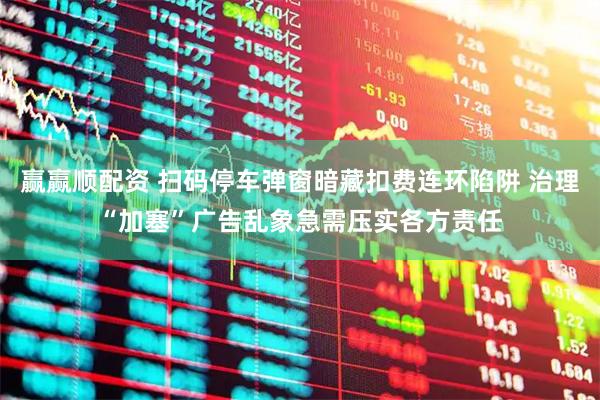 赢赢顺配资 扫码停车弹窗暗藏扣费连环陷阱 治理“加塞”广告乱象急需压实各方责任