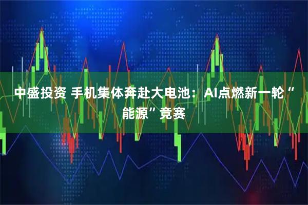中盛投资 手机集体奔赴大电池：AI点燃新一轮“能源”竞赛
