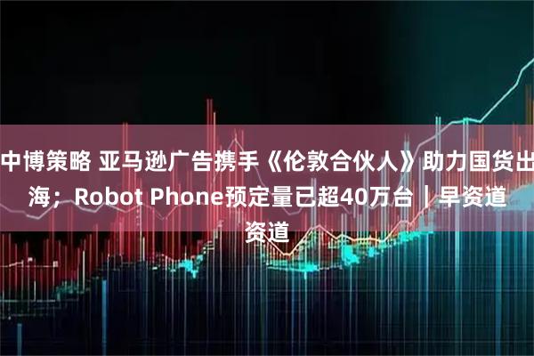 中博策略 亚马逊广告携手《伦敦合伙人》助力国货出海；Robot Phone预定量已超40万台｜早资道