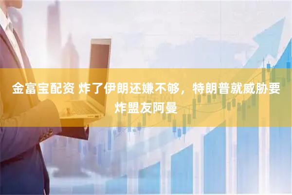 金富宝配资 炸了伊朗还嫌不够,特朗普就威胁要炸盟友阿曼