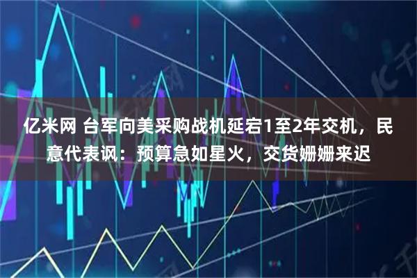 亿米网 台军向美采购战机延宕1至2年交机，民意代表讽：预算急如星火，交货姗姗来迟