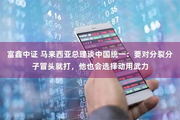 富鑫中证 马来西亚总理谈中国统一：要对分裂分子冒头就打，他也会选择动用武力