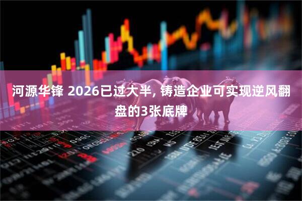 河源华锋 2026已过大半, 铸造企业可实现逆风翻盘的3张底牌