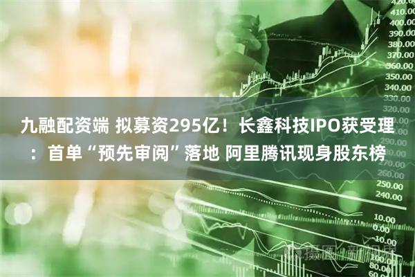 九融配资端 拟募资295亿!长鑫科技IPO获受理:首单“预先审阅”落地 阿里腾讯现身股东榜
