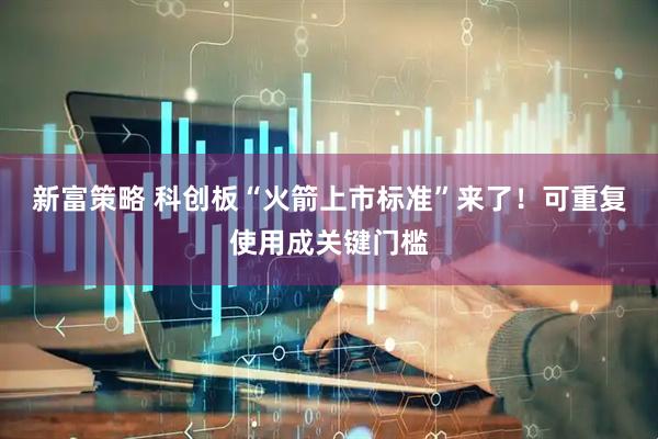 新富策略 科创板“火箭上市标准”来了！可重复使用成关键门槛